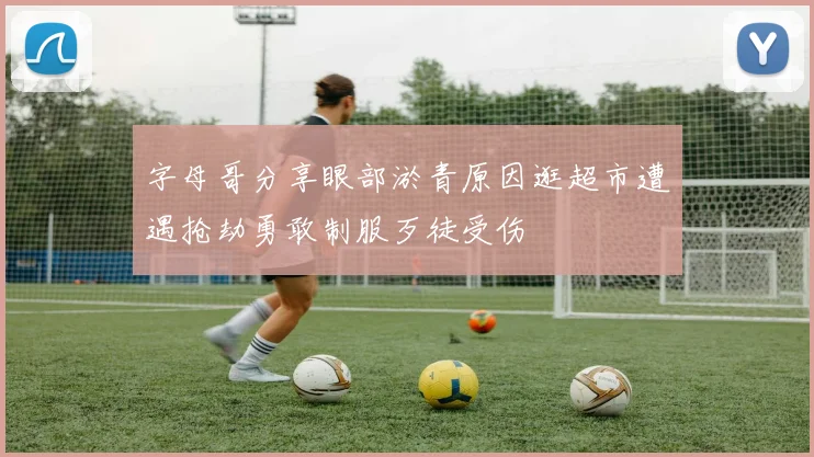 字母哥分享眼部淤青原因逛超市遭遇抢劫勇敢制服歹徒受伤