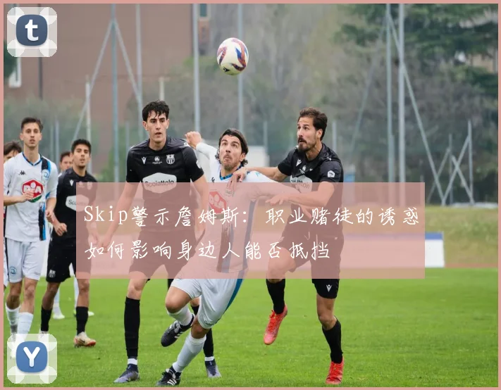 Skip警示詹姆斯：职业赌徒的诱惑如何影响身边人能否抵挡