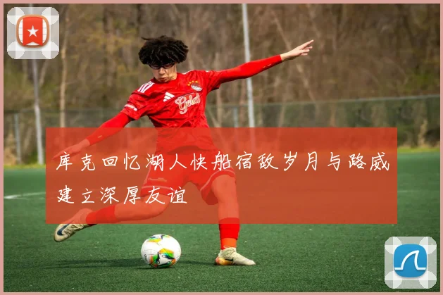 库克回忆湖人快船宿敌岁月与路威建立深厚友谊