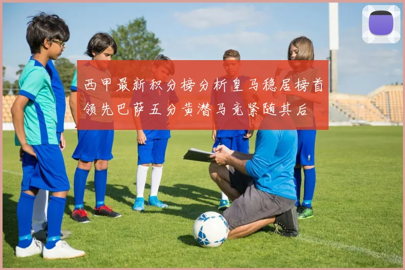 西甲最新积分榜分析皇马稳居榜首领先巴萨五分黄潜马竞紧随其后