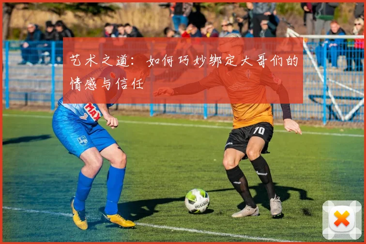 艺术之道：如何巧妙绑定大哥们的情感与信任