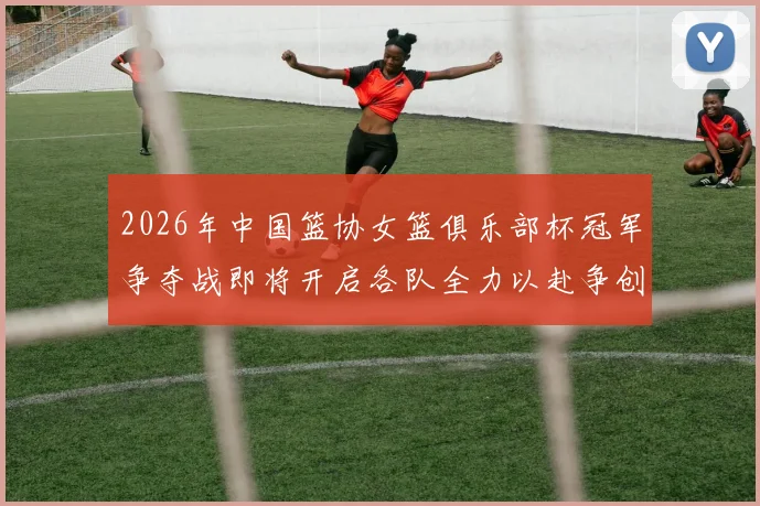 2026年中国篮协女篮俱乐部杯冠军争夺战即将开启各队全力以赴争创佳绩