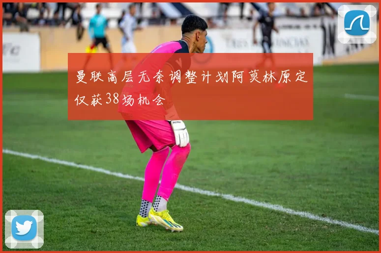 曼联高层无奈调整计划阿莫林原定仅获38场机会