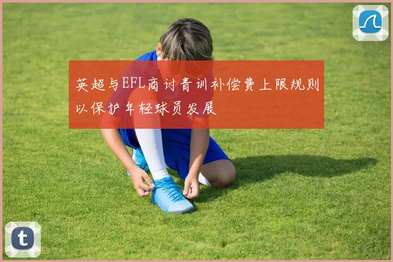 英超与EFL商讨青训补偿费上限规则以保护年轻球员发展