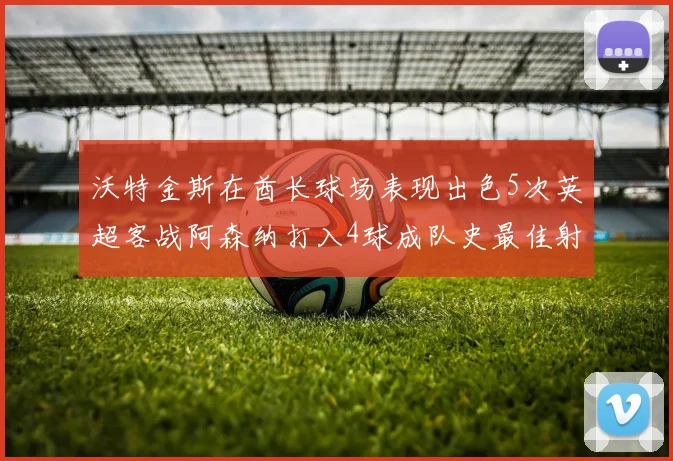 沃特金斯在酋长球场表现出色5次英超客战阿森纳打入4球成队史最佳射手