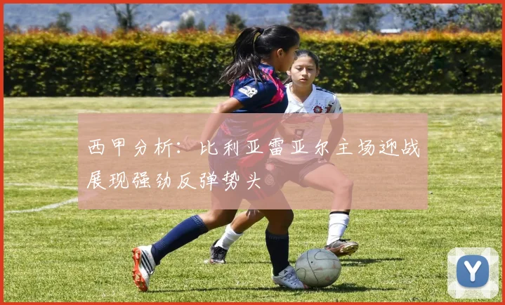 西甲分析：比利亚雷亚尔主场迎战展现强劲反弹势头