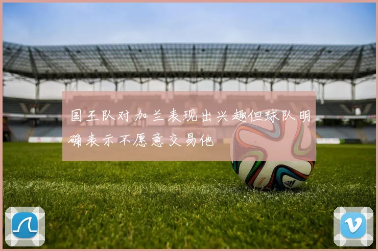 国王队对加兰表现出兴趣但球队明确表示不愿意交易他