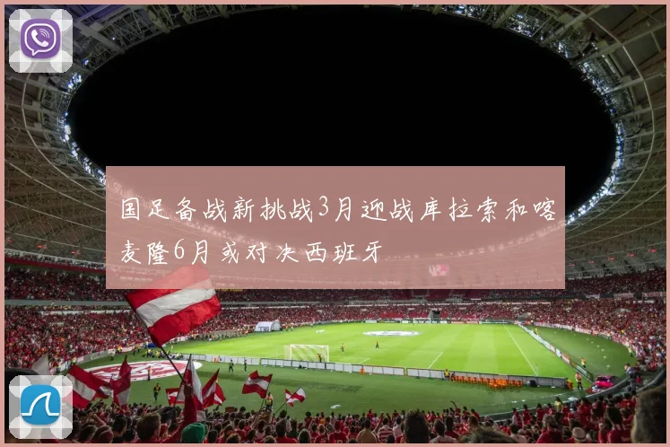 国足备战新挑战3月迎战库拉索和喀麦隆6月或对决西班牙