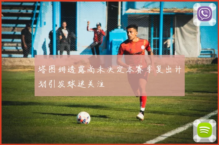 塔图姆透露尚未决定本赛季复出计划引发球迷关注