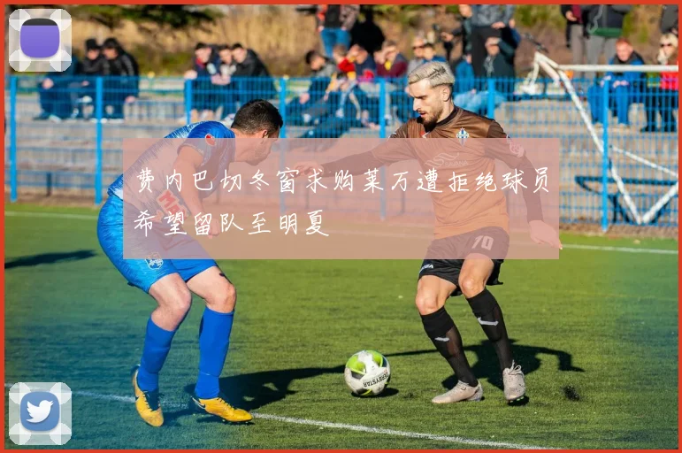 费内巴切冬窗求购莱万遭拒绝球员希望留队至明夏