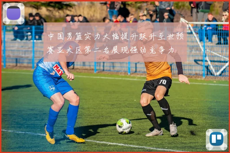 中国男篮实力大幅提升跃升至世预赛亚大区第二名展现强劲竞争力