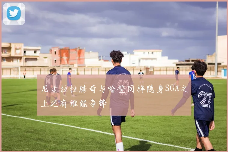 尼古拉拉胯奇与哈登同样隐身SGA之上还有谁能争锋