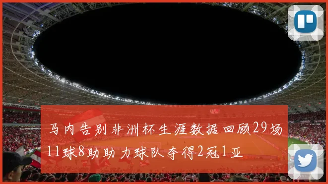 马内告别非洲杯生涯数据回顾29场11球8助助力球队夺得2冠1亚
