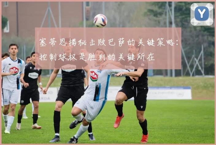 塞蒂恩揭秘击败巴萨的关键策略：控制球权是胜利的关键所在
