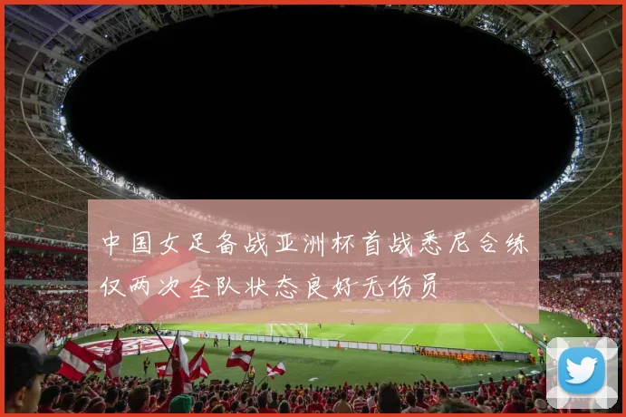 中国女足备战亚洲杯首战悉尼合练仅两次全队状态良好无伤员
