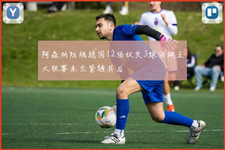 阿森纳防线稳固12场仅失3球领跑五大联赛米兰紧随其后