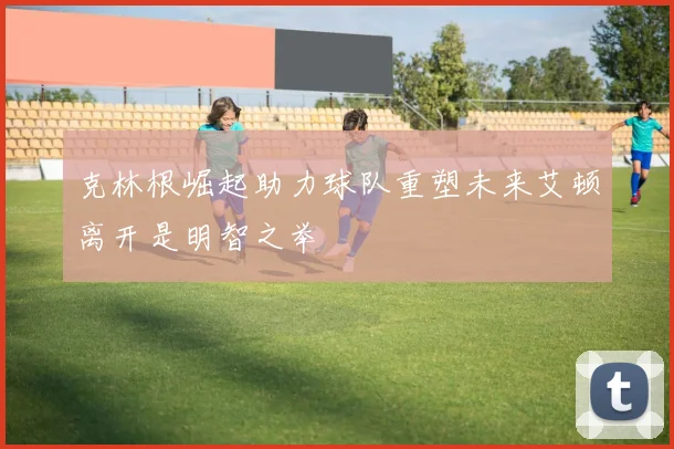 克林根崛起助力球队重塑未来艾顿离开是明智之举
