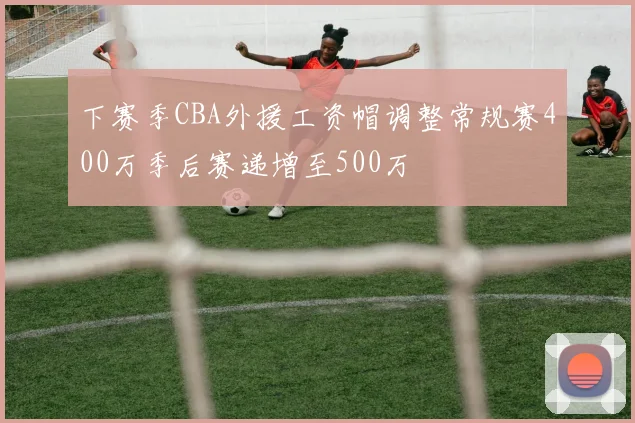 下赛季CBA外援工资帽调整常规赛400万季后赛递增至500万