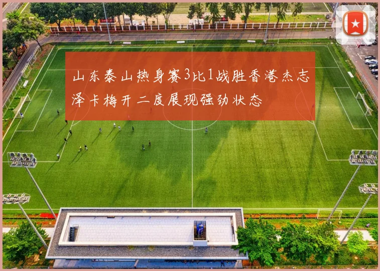 山东泰山热身赛3比1战胜香港杰志泽卡梅开二度展现强劲状态